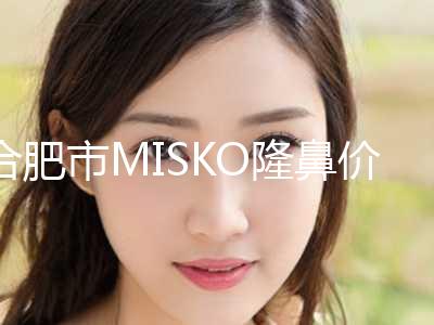合肥市MISKO隆鼻价格表2024新版发布-合肥市MISKO隆鼻价格需要多少钱
