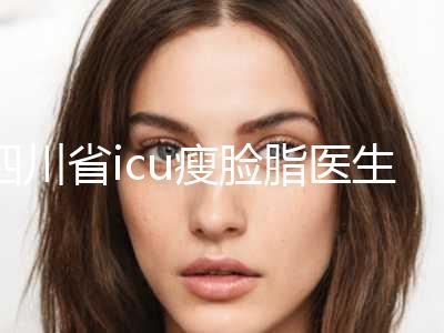 四川省icu瘦脸脂医生在榜名单前10强强榜是哪些（朴善峰医生靠谱选择）