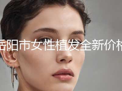 岳阳市女性植发全新价格表公开(近6个月均价为：29525元)