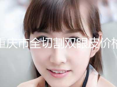 重庆市全切割双眼皮价格收费表正规2024曝光(全切割双眼皮均价为：8250元)