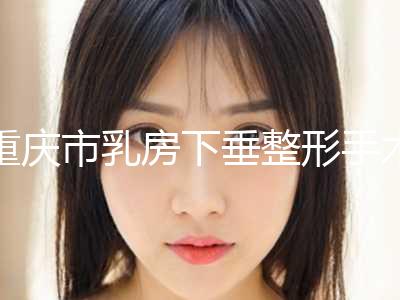 重庆市乳房下垂整形手术医生排名榜前十位超赞-重庆市张亮整形医生